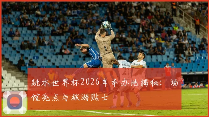 跳水世界杯2026年举办地揭秘：场馆亮点与旅游贴士