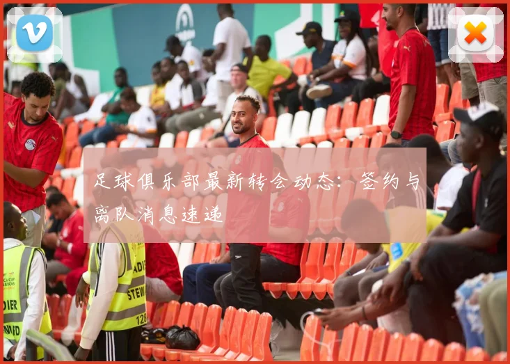 足球俱乐部最新转会动态：签约与离队消息速递
