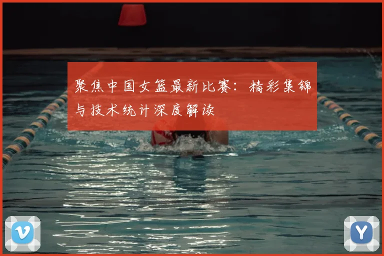 聚焦中国女篮最新比赛：精彩集锦与技术统计深度解读