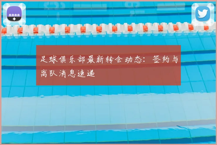 足球俱乐部最新转会动态：签约与离队消息速递